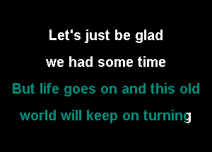 Let's just be glad

we had some time

But life goes on and this old

world will keep on turning