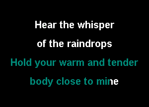 Hear the whisper

of the raindrops

Hold your warm and tender

body close to mine