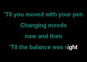 'Til you moved with your pen
Changing moods

now and then

'Til the balance was right