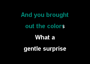 And you brought

out the colors
What a

gentle surprise