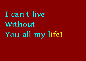 I can't live
Without

You all my life!