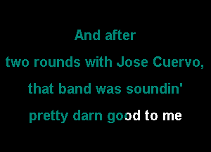 And after
two rounds with Jose Cuervo,

that band was soundin'

pretty darn good to me