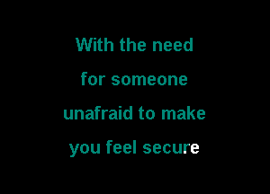 With the need
for someone

unafraid to make

you feel secure