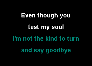 Even though you

test my soul
I'm not the kind to turn

and say goodbye