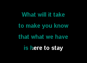 What will it take
to make you know

that what we have

is here to stay