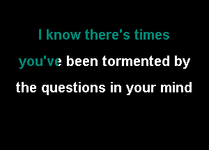 I know there's times

you've been tormented by

the questions in your mind