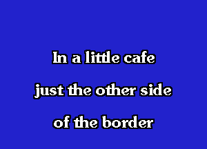 In a little cafe

just the other side

of the border