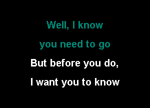 Well, I know

you need to go

But before you do,

I want you to know