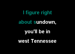I figure right

about sundown,
you1lbein

west Tennessee