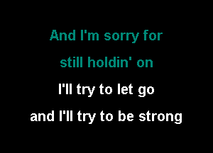 And I'm sorry for
still holdin' on

I'll try to let go

and I'll try to be strong