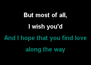 But most of all,

I wish you'd

And I hope that you find love

along the way