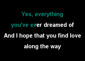 Yes, everything

you've ever dreamed of

And I hope that you find love

along the way