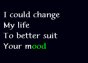 I could change
My life

To better suit
Your mood