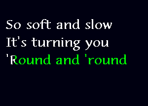 So soft and slow
It's turning you

'Round and 'round
