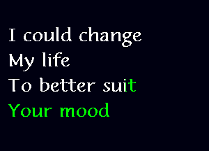 I could change
My life

To better suit
Your mood