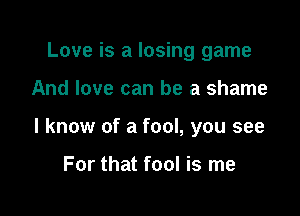 Love is a losing game

And love can be a shame

I know of a fool, you see

For that fool is me