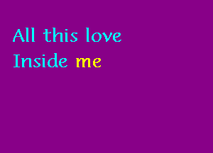 All this love
Inside me