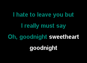I hate to leave you but

I really must say
Oh, goodnight sweetheart
goodnight