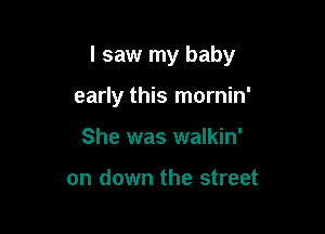 I saw my baby

early this mornin'
She was walkin'

on down the street