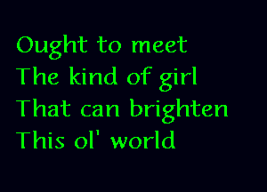 Ought to meet
The kind of girl

That can brighten
This oI' world