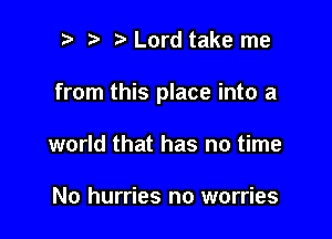 p ta Lord take me

from this place into a

world that has no time

No hurries no worries