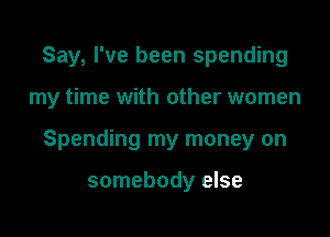 Say, I've been spending

my time with other women

Spending my money on

somebody else