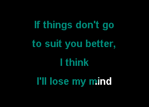 If things don't go

to suit you better,
I think

I'll lose my mind