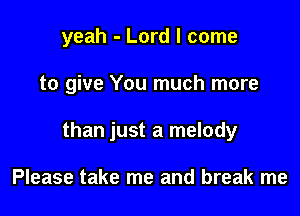 yeah - Lord I come

to give You much more

than just a melody

Please take me and break me