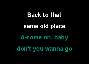 Back to that
same old place

A-come on, baby

don't you wanna go