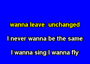 wanna leave unchanged
I never wanna be the same

I wanna sing I wanna fly