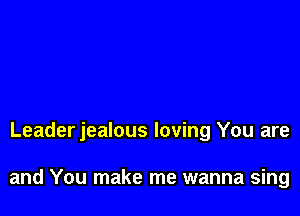 Leader jealous loving You are

and You make me wanna sing