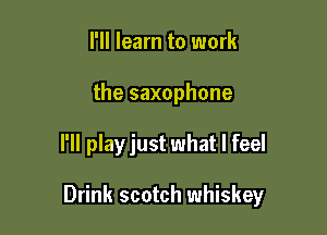 I'll learn to work
the saxophone

I'll playjust what I feel

Drink scotch whiskey
