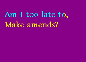 Am I too late to,
Make amends?