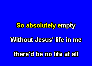 So absolutely empty

Without Jesus' life in me

there'd be no life at all