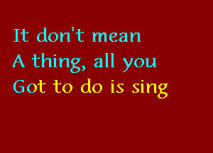 It don't mean
A thing, all you

Got to do is sing