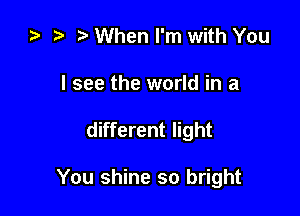 t When I'm with You

I see the world in a

different light

You shine so bright