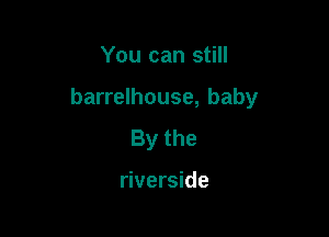 You can still

barrelhouse, baby

Bythe

riverside