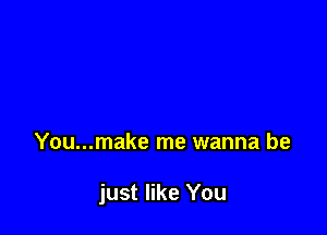 You...make me wanna be

just like You