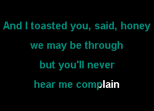 And I toasted you, said, honey
we may be through

but you'll never

hear me complain