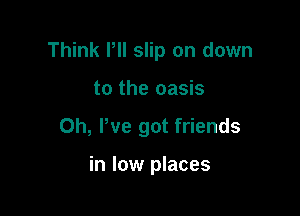 Think PII slip on down

to the oasis
0h, We got friends

in low places