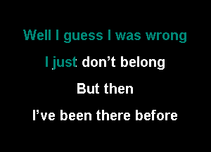 Well I guess I was wrong

ljust donT belong
But then

We been there before