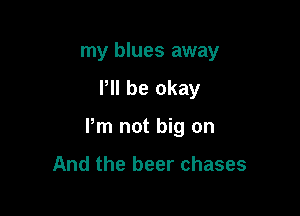 my blues away

P be okay
Pm not big on

And the beer chases