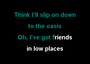 Think PII slip on down

to the oasis
0h, We got friends

in low places