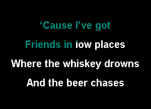Tause We got

Friends in low places

Where the whiskey drowns

And the beer chases