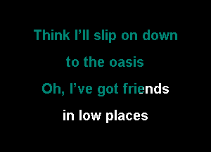 Think PII slip on down

to the oasis
0h, We got friends

in low places