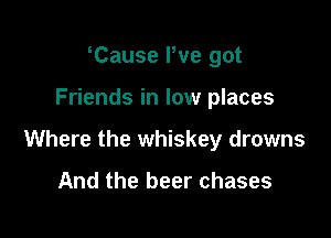 Tause We got

Friends in low places

Where the whiskey drowns

And the beer chases