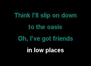 Think PII slip on down

to the oasis
0h, We got friends

in low places