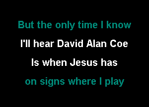 But the only time I know
I'll hear David Alan Coe

ls when Jesus has

on signs where I play
