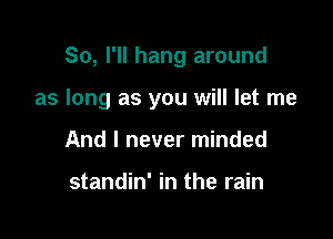 So, I'll hang around

as long as you will let me

And I never minded

standin' in the rain