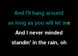And I'll hang around

as long as you will let me
And I never minded

standin' in the rain, oh
